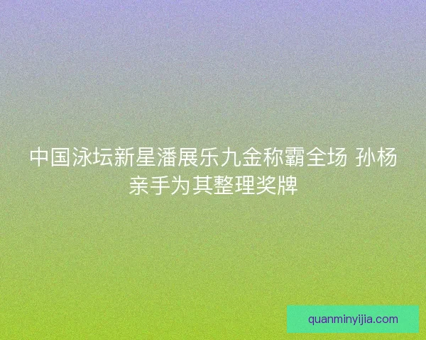 中国泳坛新星潘展乐九金称霸全场 孙杨亲手为其整理奖牌