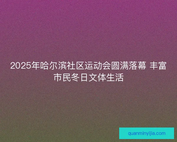2025年哈尔滨社区运动会圆满落幕 丰富市民冬日文体生活 2025年哈尔滨社区运动会圆满落幕 丰富市民冬日文体生活