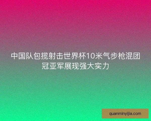中国队包揽射击世界杯10米气步枪混团冠亚军展现强大实力