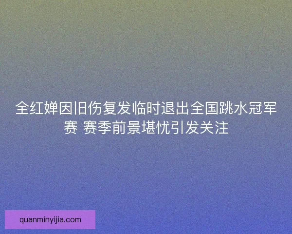 全红婵因旧伤复发临时退出全国跳水冠军赛 赛季前景堪忧引发关注