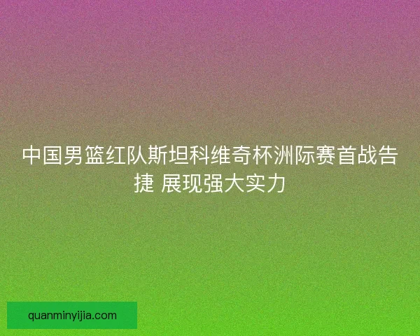 中国男篮红队斯坦科维奇杯洲际赛首战告捷 展现强大实力