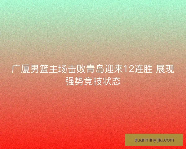 广厦男篮主场击败青岛迎来12连胜 展现强势竞技状态 广厦男篮主场击败青岛迎来12连胜 展现强势竞技状态