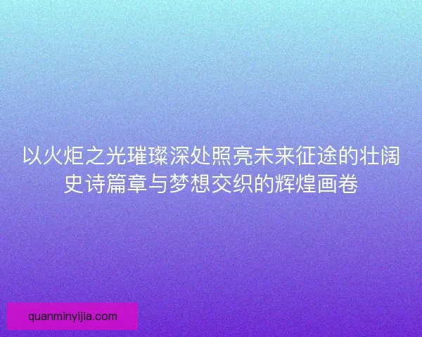 以火炬之光璀璨深处照亮未来征途的壮阔史诗篇章与梦想交织的辉煌画卷