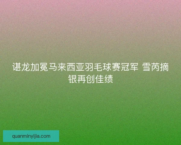 谌龙加冕马来西亚羽毛球赛冠军 雪芮摘银再创佳绩 谌龙加冕马来西亚羽毛球赛冠军 雪芮摘银再创佳绩