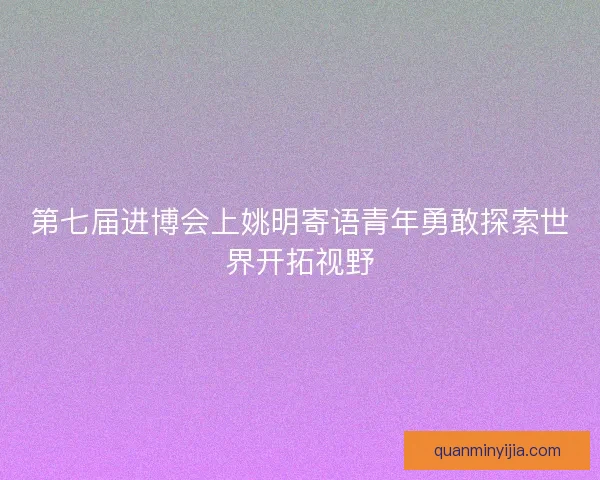 第七届进博会上姚明寄语青年勇敢探索世界开拓视野