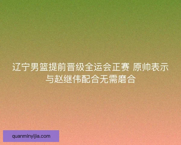 辽宁男篮提前晋级全运会正赛 原帅表示与赵继伟配合无需磨合