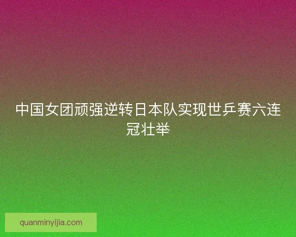 中国女团顽强逆转日本队实现世乒赛六连冠壮举