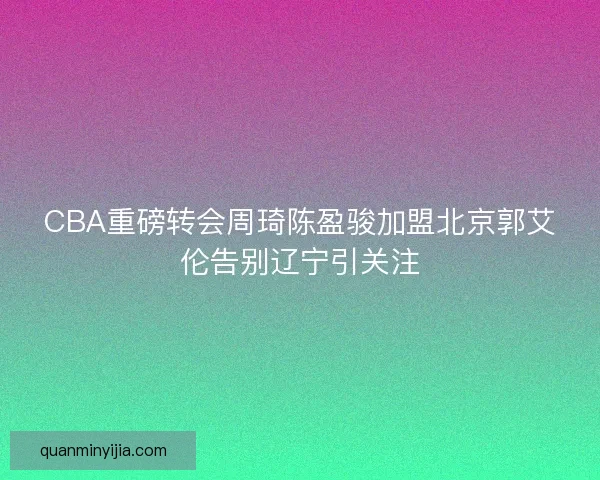 CBA重磅转会周琦陈盈骏加盟北京郭艾伦告别辽宁引关注