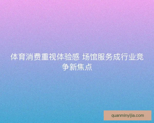 体育消费重视体验感 场馆服务成行业竞争新焦点 体育消费重视体验感 场馆服务成行业竞争新焦点