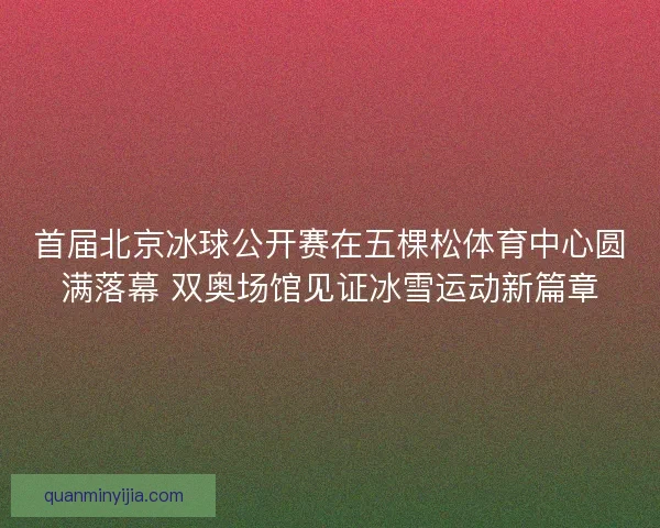 首届北京冰球公开赛在五棵松体育中心圆满落幕 双奥场馆见证冰雪运动新篇章