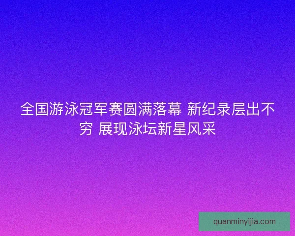 全国游泳冠军赛圆满落幕 新纪录层出不穷 展现泳坛新星风采 全国游泳冠军赛圆满落幕 新纪录层出不穷 展现泳坛新星风采
